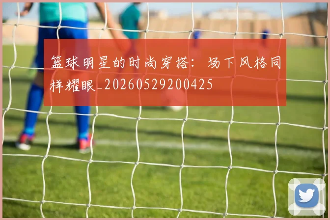 篮球明星的时尚穿搭:场下风格同样耀眼_20260529200425