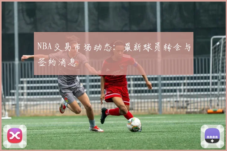 NBA交易市场动态:最新球员转会与签约消息