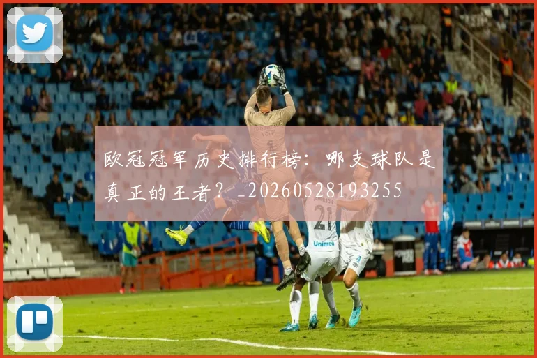 欧冠冠军历史排行榜:哪支球队是真正的王者?_20260528193255