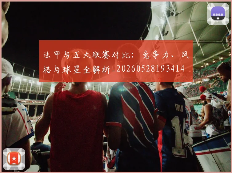 法甲与五大联赛对比:竞争力、风格与球星全解析_20260528193414