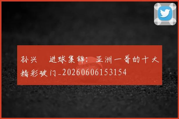 孙兴慜进球集锦:亚洲一哥的十大精彩破门_20260606153154