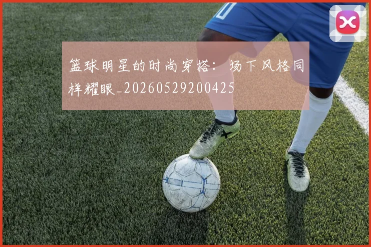 篮球明星的时尚穿搭：场下风格同样耀眼_20260529200425